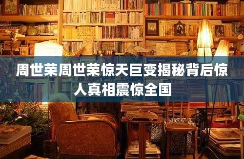周世荣周世荣惊天巨变揭秘背后惊人真相震惊全国
