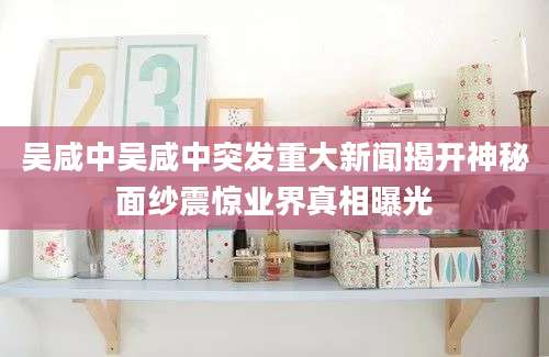 吴咸中吴咸中突发重大新闻揭开神秘面纱震惊业界真相曝光