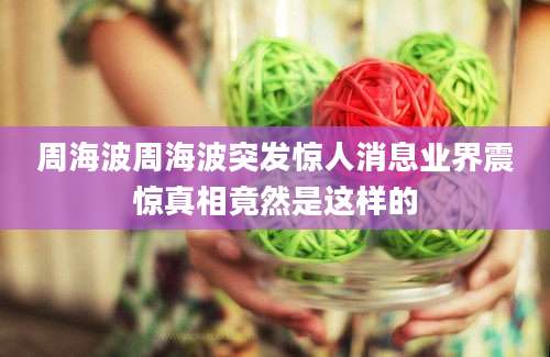 周海波周海波突发惊人消息业界震惊真相竟然是这样的