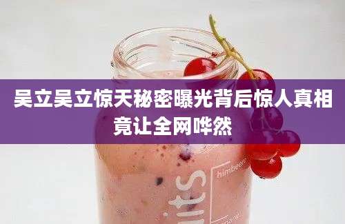 吴立吴立惊天秘密曝光背后惊人真相竟让全网哗然