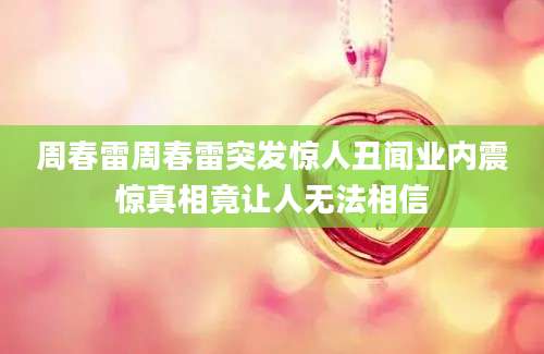 周春雷周春雷突发惊人丑闻业内震惊真相竟让人无法相信