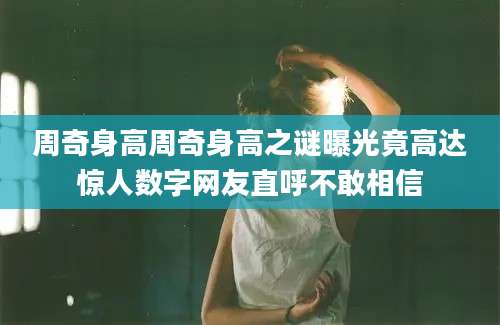 周奇身高周奇身高之谜曝光竟高达惊人数字网友直呼不敢相信