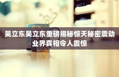 吴立东吴立东重磅揭秘惊天秘密震动业界真相令人震惊