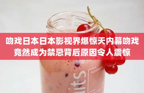 吻戏日本日本影视界爆惊天内幕吻戏竟然成为禁忌背后原因令人震惊