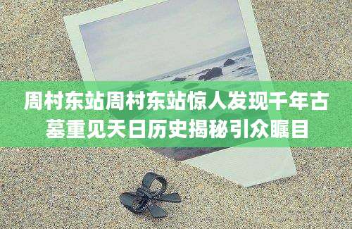 周村东站周村东站惊人发现千年古墓重见天日历史揭秘引众瞩目
