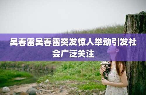 吴春雷吴春雷突发惊人举动引发社会广泛关注