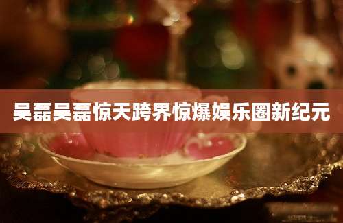 吴磊吴磊惊天跨界惊爆娱乐圈新纪元