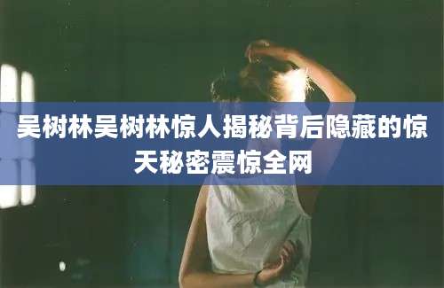吴树林吴树林惊人揭秘背后隐藏的惊天秘密震惊全网