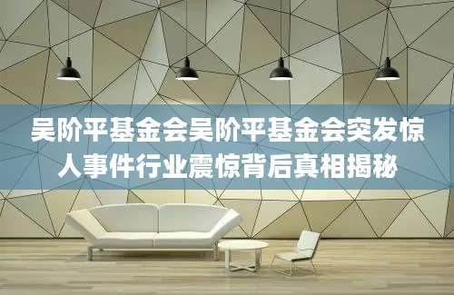 吴阶平基金会吴阶平基金会突发惊人事件行业震惊背后真相揭秘