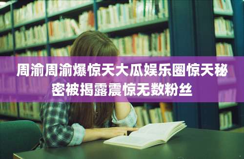 周渝周渝爆惊天大瓜娱乐圈惊天秘密被揭露震惊无数粉丝