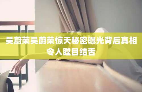 吴蔚荣吴蔚荣惊天秘密曝光背后真相令人瞠目结舌