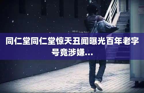 同仁堂同仁堂惊天丑闻曝光百年老字号竟涉嫌...