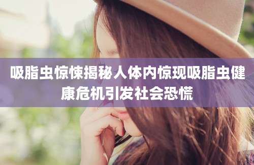 吸脂虫惊悚揭秘人体内惊现吸脂虫健康危机引发社会恐慌