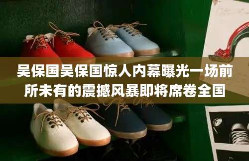 吴保国吴保国惊人内幕曝光一场前所未有的震撼风暴即将席卷全国