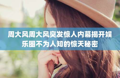 周大风周大风突发惊人内幕揭开娱乐圈不为人知的惊天秘密