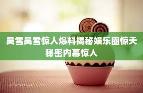 吴雪吴雪惊人爆料揭秘娱乐圈惊天秘密内幕惊人