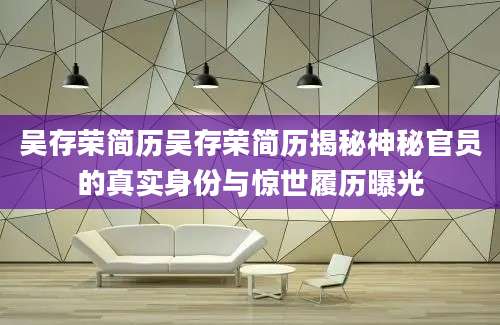 吴存荣简历吴存荣简历揭秘神秘官员的真实身份与惊世履历曝光