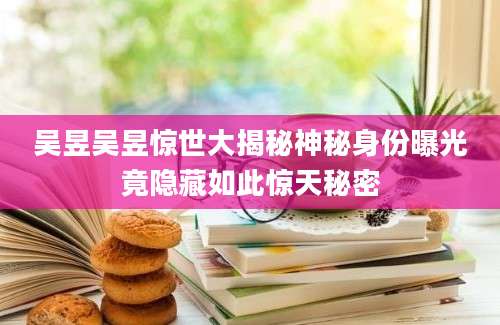 吴昱吴昱惊世大揭秘神秘身份曝光竟隐藏如此惊天秘密