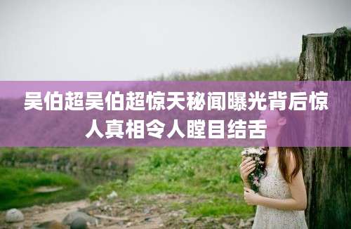 吴伯超吴伯超惊天秘闻曝光背后惊人真相令人瞠目结舌