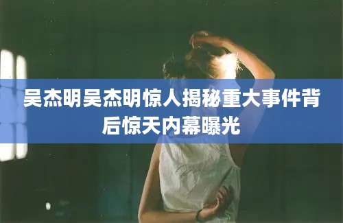 吴杰明吴杰明惊人揭秘重大事件背后惊天内幕曝光