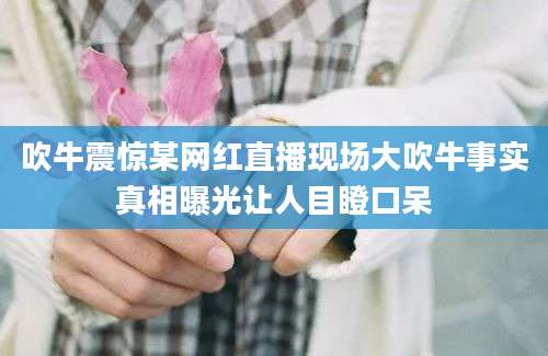 吹牛震惊某网红直播现场大吹牛事实真相曝光让人目瞪口呆