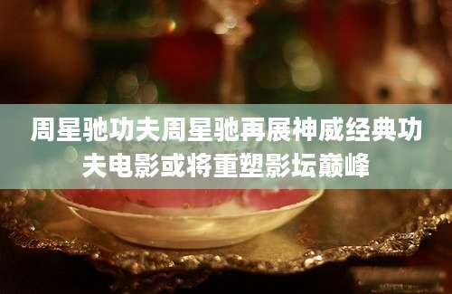 周星驰功夫周星驰再展神威经典功夫电影或将重塑影坛巅峰
