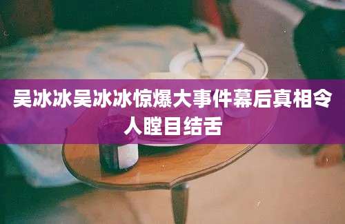 吴冰冰吴冰冰惊爆大事件幕后真相令人瞠目结舌