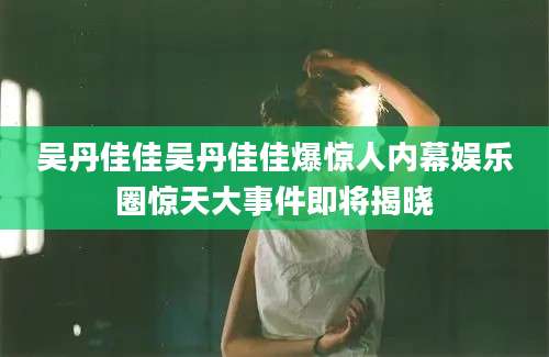 吴丹佳佳吴丹佳佳爆惊人内幕娱乐圈惊天大事件即将揭晓