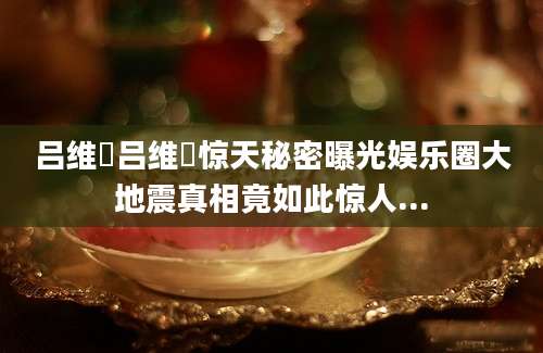吕维赟吕维赟惊天秘密曝光娱乐圈大地震真相竟如此惊人...