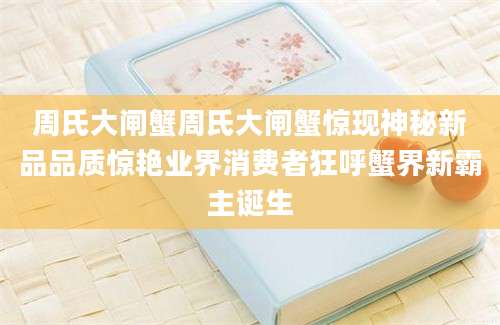 周氏大闸蟹周氏大闸蟹惊现神秘新品品质惊艳业界消费者狂呼蟹界新霸主诞生
