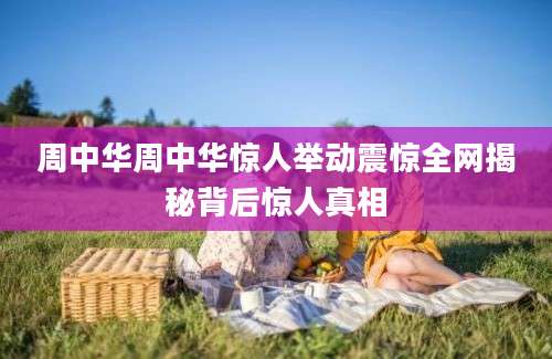 周中华周中华惊人举动震惊全网揭秘背后惊人真相