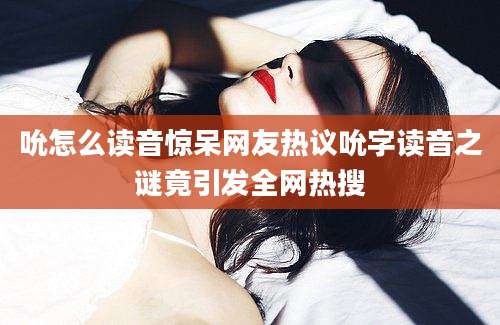 吮怎么读音惊呆网友热议吮字读音之谜竟引发全网热搜