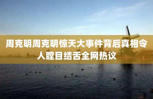 周克明周克明惊天大事件背后真相令人瞠目结舌全网热议