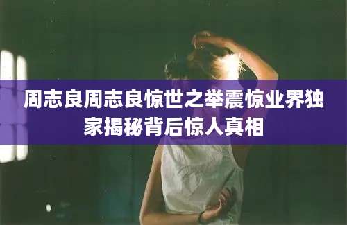 周志良周志良惊世之举震惊业界独家揭秘背后惊人真相