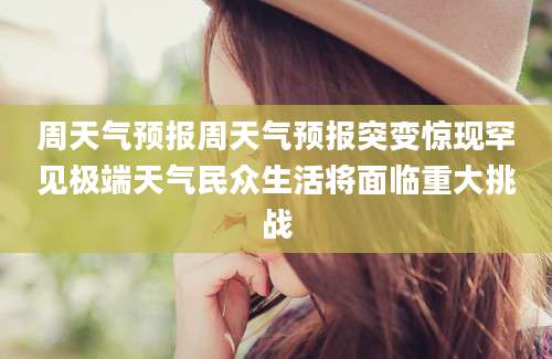 周天气预报周天气预报突变惊现罕见极端天气民众生活将面临重大挑战
