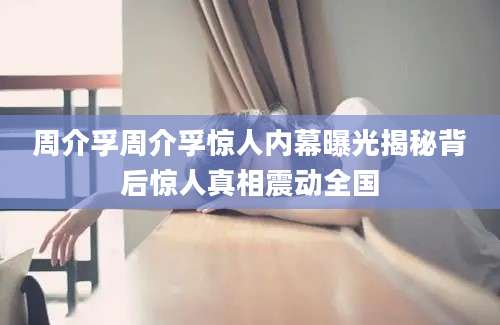 周介孚周介孚惊人内幕曝光揭秘背后惊人真相震动全国