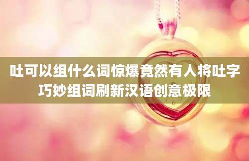 吐可以组什么词惊爆竟然有人将吐字巧妙组词刷新汉语创意极限