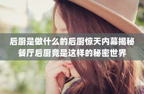后厨是做什么的后厨惊天内幕揭秘餐厅后厨竟是这样的秘密世界