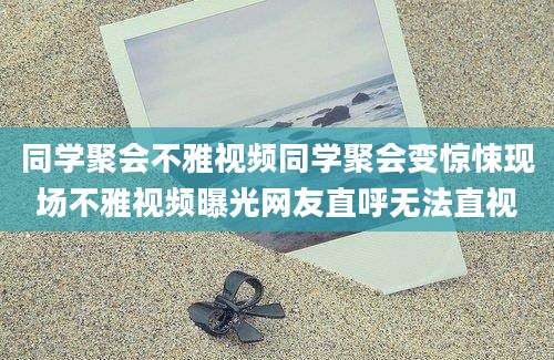 同学聚会不雅视频同学聚会变惊悚现场不雅视频曝光网友直呼无法直视