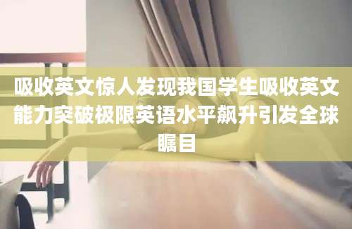 吸收英文惊人发现我国学生吸收英文能力突破极限英语水平飙升引发全球瞩目