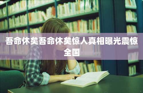 吾命休矣吾命休矣惊人真相曝光震惊全国