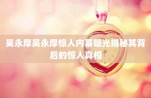 吴永厚吴永厚惊人内幕曝光揭秘其背后的惊人真相