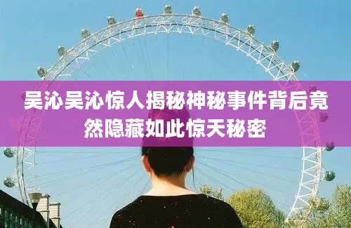 吴沁吴沁惊人揭秘神秘事件背后竟然隐藏如此惊天秘密