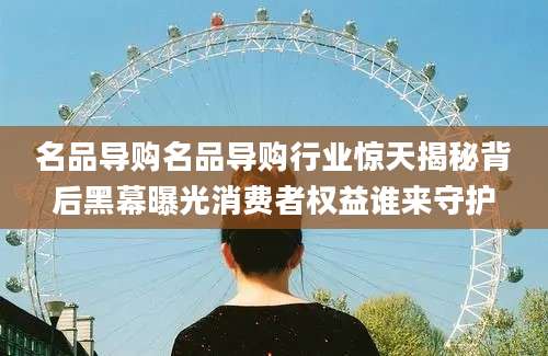 名品导购名品导购行业惊天揭秘背后黑幕曝光消费者权益谁来守护
