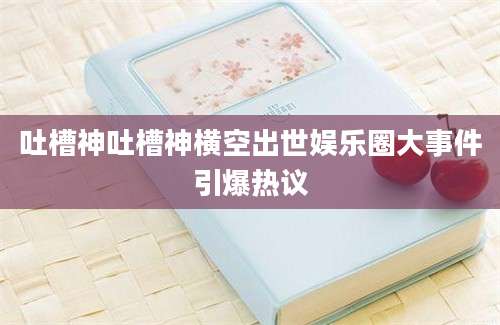 吐槽神吐槽神横空出世娱乐圈大事件引爆热议