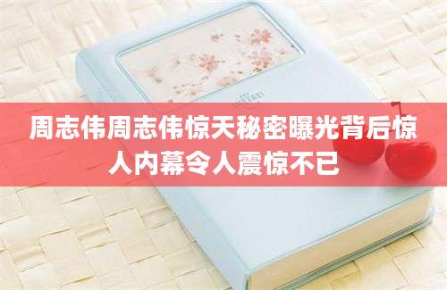 周志伟周志伟惊天秘密曝光背后惊人内幕令人震惊不已