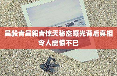 吴毅青吴毅青惊天秘密曝光背后真相令人震惊不已