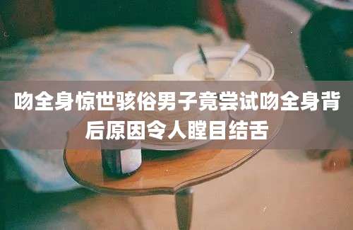 吻全身惊世骇俗男子竟尝试吻全身背后原因令人瞠目结舌