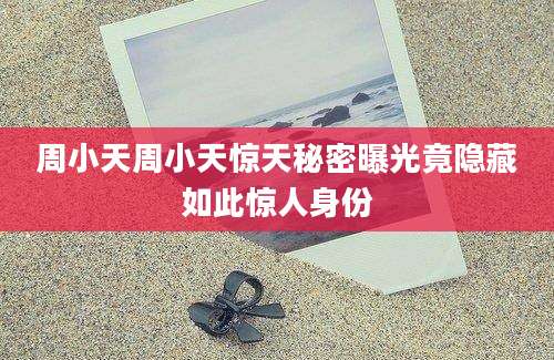周小天周小天惊天秘密曝光竟隐藏如此惊人身份