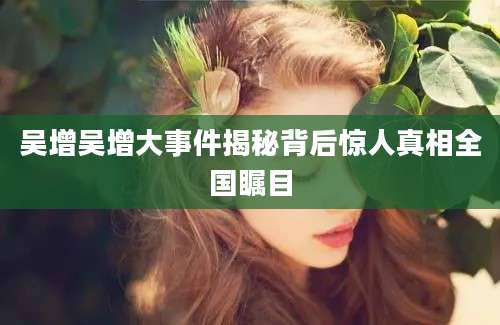 吴增吴增大事件揭秘背后惊人真相全国瞩目